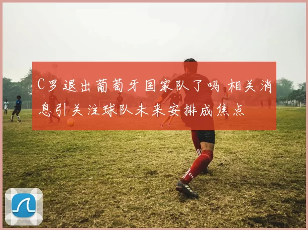 C罗退出葡萄牙国家队了吗 相关消息引关注球队未来安排成焦点