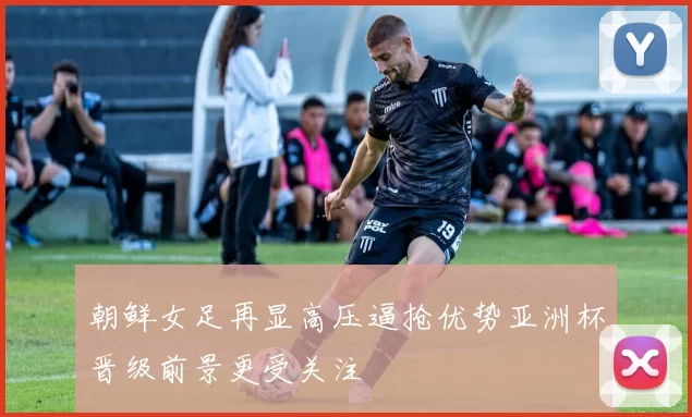 朝鲜女足再显高压逼抢优势亚洲杯晋级前景更受关注