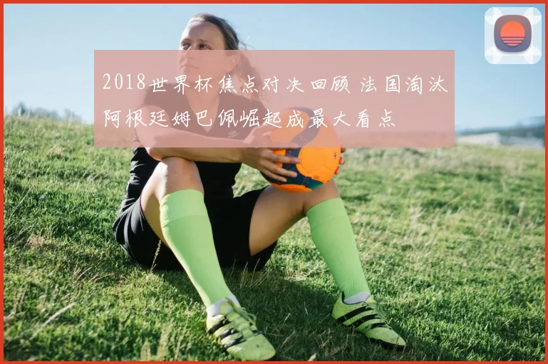 2018世界杯焦点对决回顾 法国淘汰阿根廷姆巴佩崛起成最大看点
