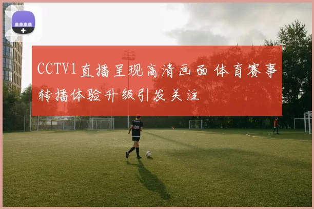 CCTV1直播呈现高清画面 体育赛事转播体验升级引发关注