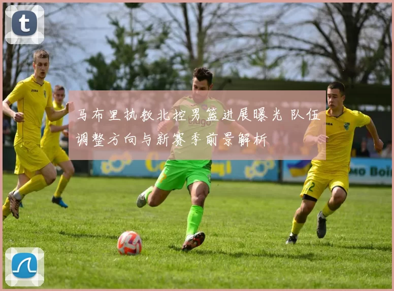 马布里执教北控男篮进展曝光 队伍调整方向与新赛季前景解析