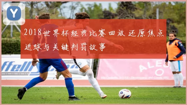 2018世界杯经典比赛回放 还原焦点进球与关键判罚故事