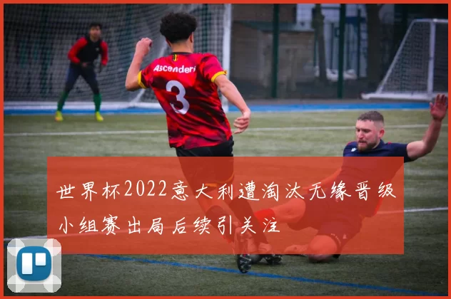 世界杯2022意大利遭淘汰无缘晋级小组赛出局后续引关注