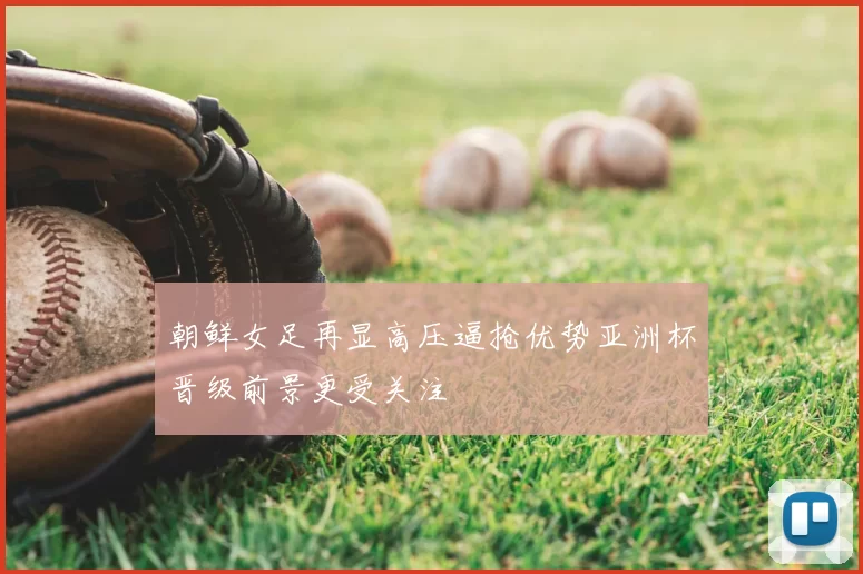 朝鲜女足再显高压逼抢优势亚洲杯晋级前景更受关注