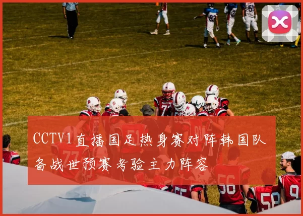 CCTV1直播国足热身赛对阵韩国队 备战世预赛考验主力阵容