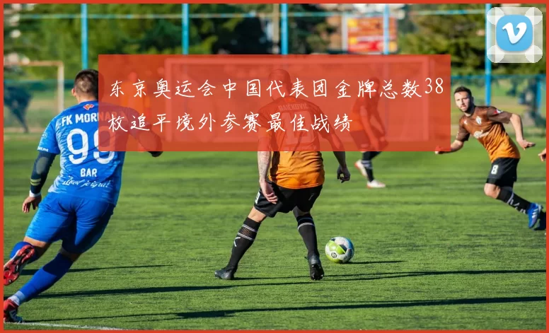 东京奥运会中国代表团金牌总数38枚追平境外参赛最佳战绩