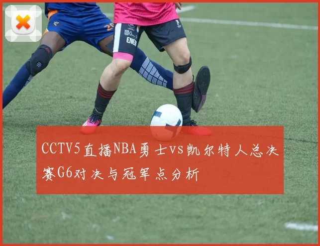 CCTV5直播NBA勇士vs凯尔特人总决赛G6对决与冠军点分析