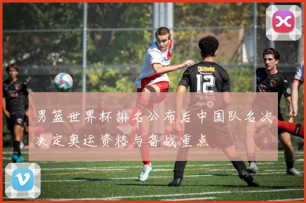 男篮世界杯排名公布后中国队名次决定奥运资格与备战重点