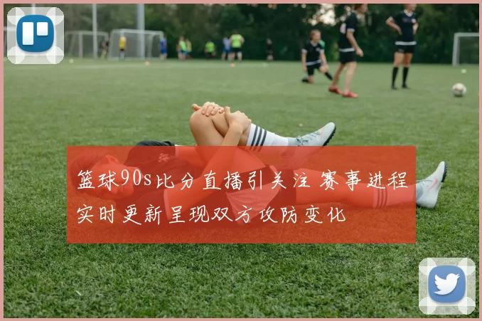 篮球90s比分直播引关注 赛事进程实时更新呈现双方攻防变化