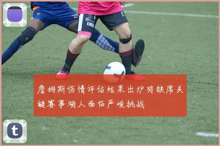 詹姆斯伤情评估结果出炉将缺席关键赛事湖人面临严峻挑战