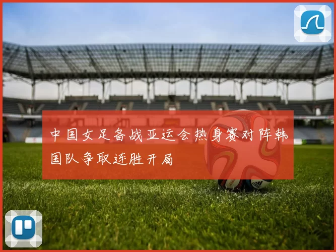 中国女足备战亚运会热身赛对阵韩国队争取连胜开局