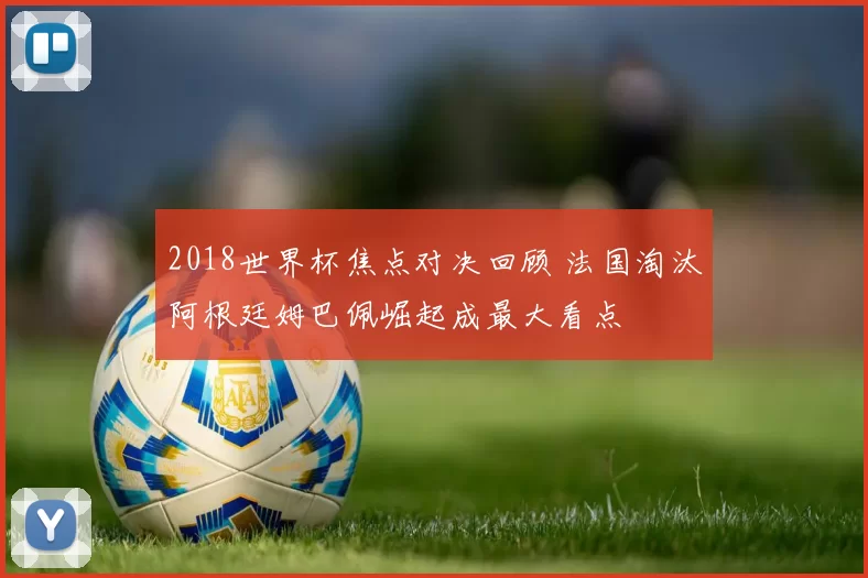 2018世界杯焦点对决回顾 法国淘汰阿根廷姆巴佩崛起成最大看点