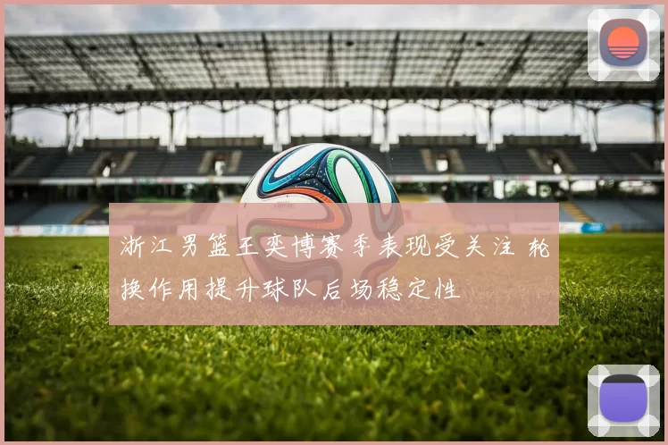 浙江男篮王奕博赛季表现受关注 轮换作用提升球队后场稳定性