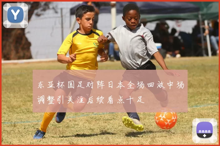 东亚杯国足对阵日本全场回放中场调整引关注后续看点十足