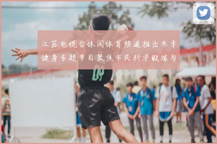 江苏电视台休闲体育频道推出冬季健身专题节目聚焦市民科学锻炼与赛事看点