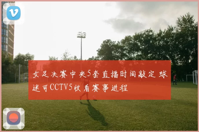 女足决赛中央5套直播时间敲定 球迷可CCTV5收看赛事进程