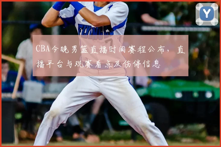 CBA今晚男篮直播时间赛程公布，直播平台与观赛看点及伤停信息