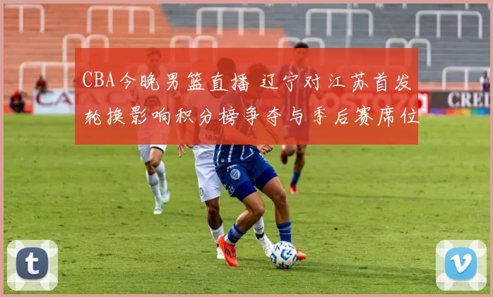 CBA今晚男篮直播 辽宁对江苏首发轮换影响积分榜争夺与季后赛席位
