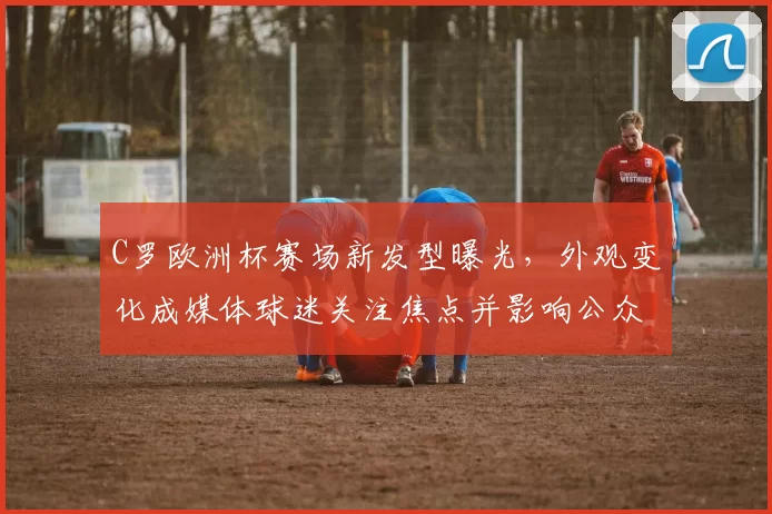 C罗欧洲杯赛场新发型曝光，外观变化成媒体球迷关注焦点并影响公众形象