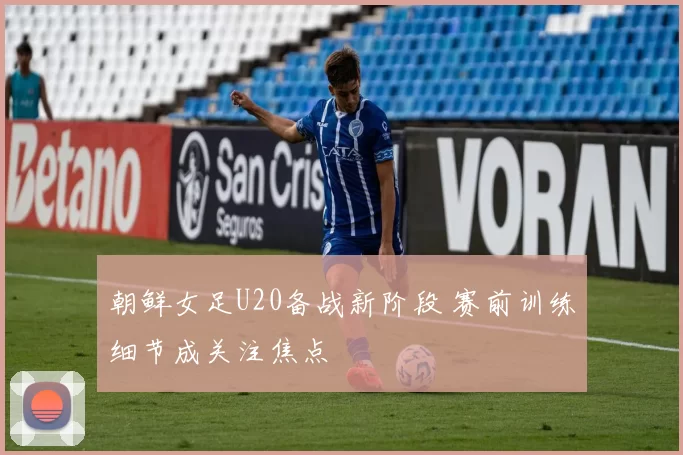 朝鲜女足U20备战新阶段 赛前训练细节成关注焦点