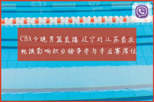 CBA今晚男篮直播 辽宁对江苏首发轮换影响积分榜争夺与季后赛席位