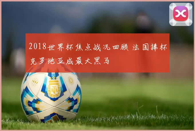 2018世界杯焦点战况回顾 法国捧杯克罗地亚成最大黑马