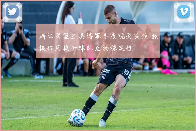 浙江男篮王奕博赛季表现受关注 轮换作用提升球队后场稳定性