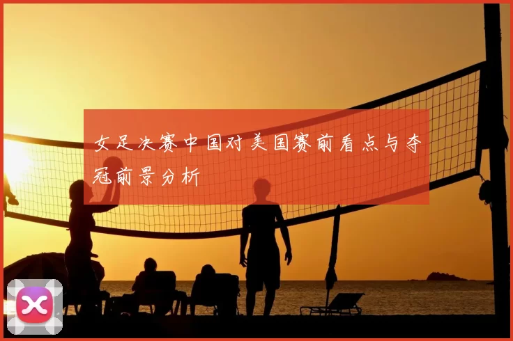 女足决赛中国对美国赛前看点与夺冠前景分析