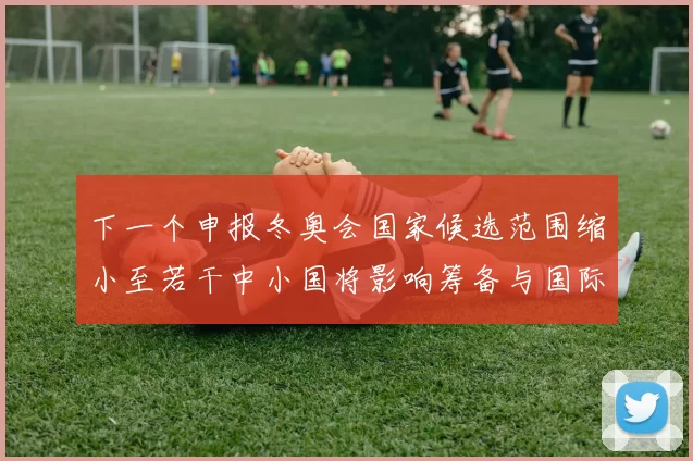 下一个申报冬奥会国家候选范围缩小至若干中小国将影响筹备与国际竞争