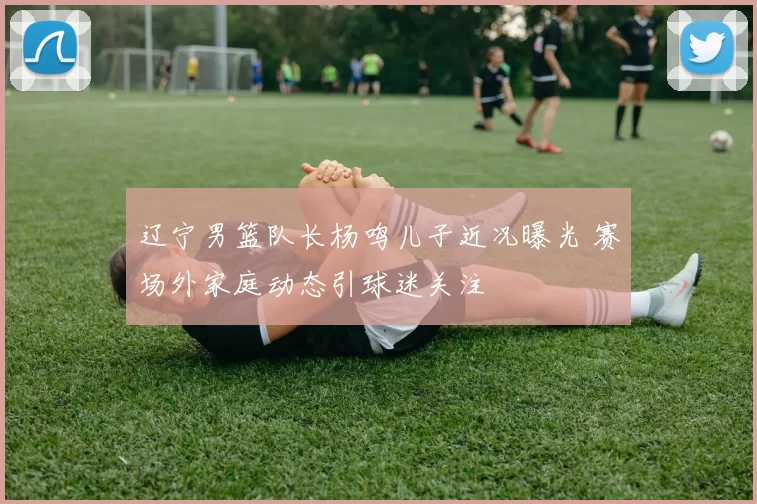 辽宁男篮队长杨鸣儿子近况曝光 赛场外家庭动态引球迷关注