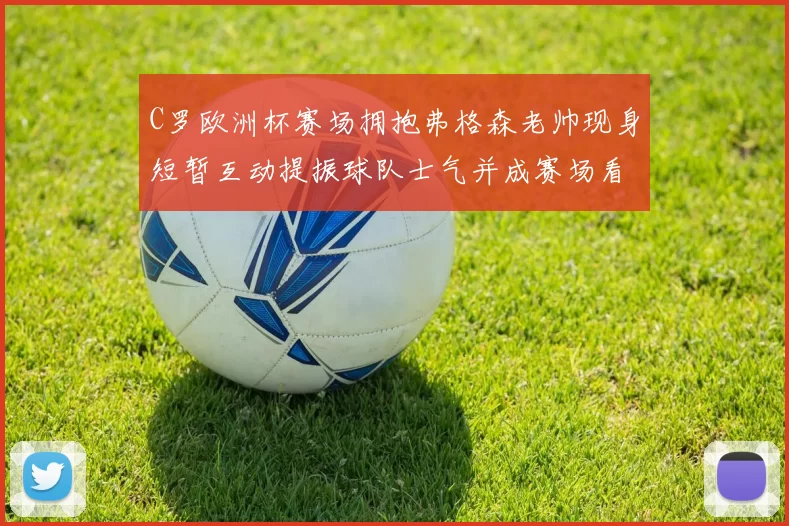 C罗欧洲杯赛场拥抱弗格森老帅现身短暂互动提振球队士气并成赛场看点