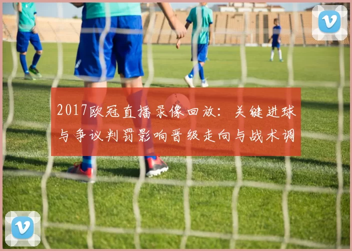 2017欧冠直播录像回放：关键进球与争议判罚影响晋级走向与战术调整