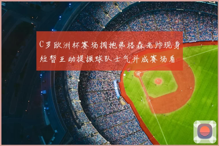 C罗欧洲杯赛场拥抱弗格森老帅现身短暂互动提振球队士气并成赛场看点