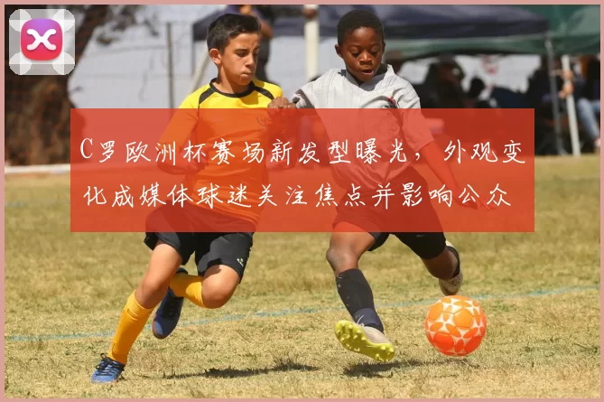 C罗欧洲杯赛场新发型曝光，外观变化成媒体球迷关注焦点并影响公众形象