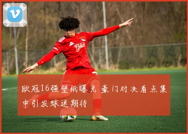 欧冠16强壁纸曝光 豪门对决看点集中引发球迷期待
