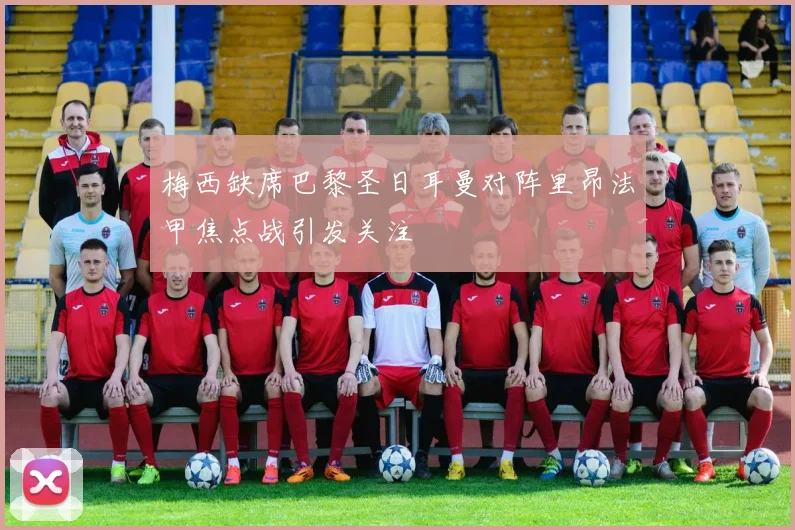梅西缺席巴黎圣日耳曼对阵里昂法甲焦点战引发关注