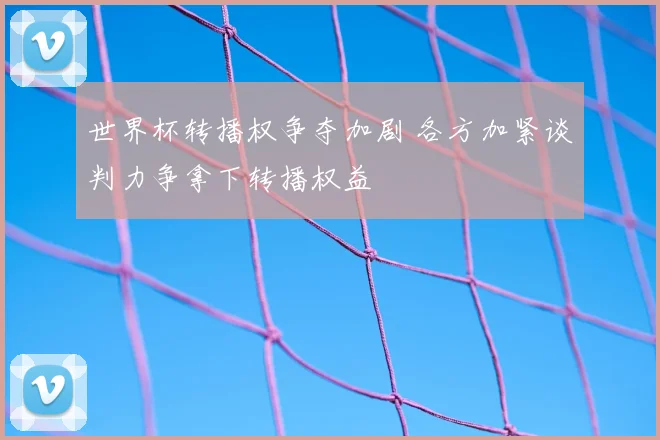 世界杯转播权争夺加剧 各方加紧谈判力争拿下转播权益