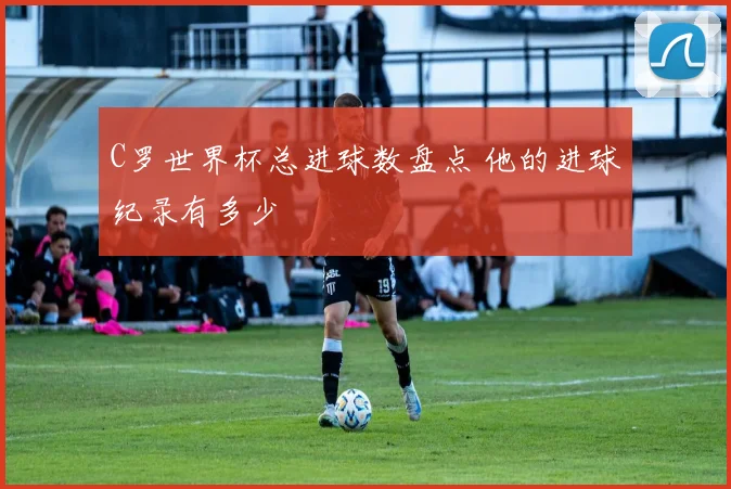 C罗世界杯总进球数盘点 他的进球纪录有多少