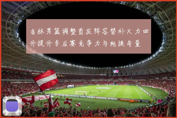 吉林男篮调整首发阵容替补火力回升提升季后赛竞争力与轮换考量