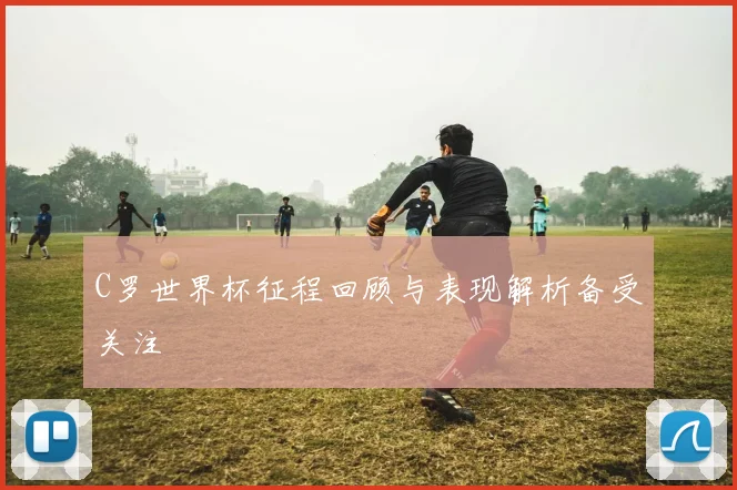 C罗世界杯征程回顾与表现解析备受关注
