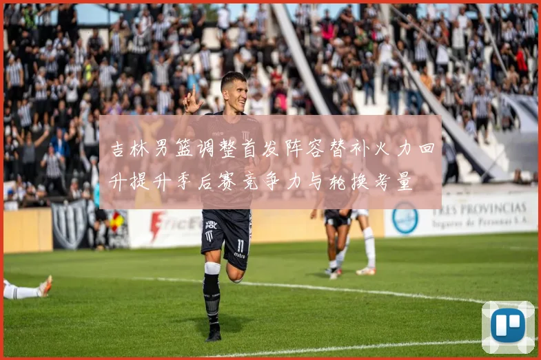 吉林男篮调整首发阵容替补火力回升提升季后赛竞争力与轮换考量