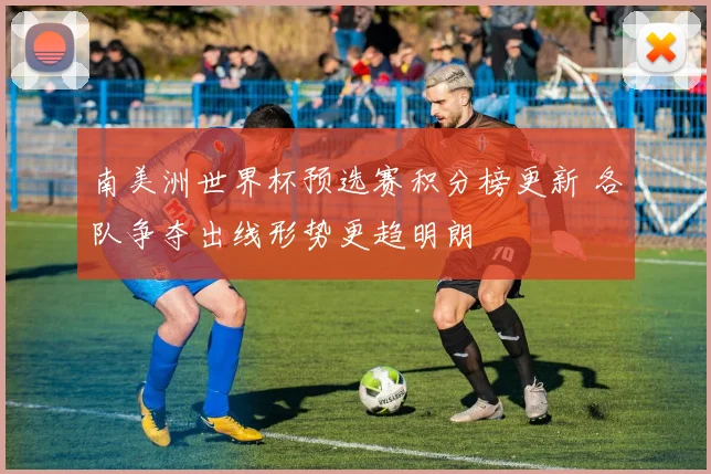 南美洲世界杯预选赛积分榜更新 各队争夺出线形势更趋明朗