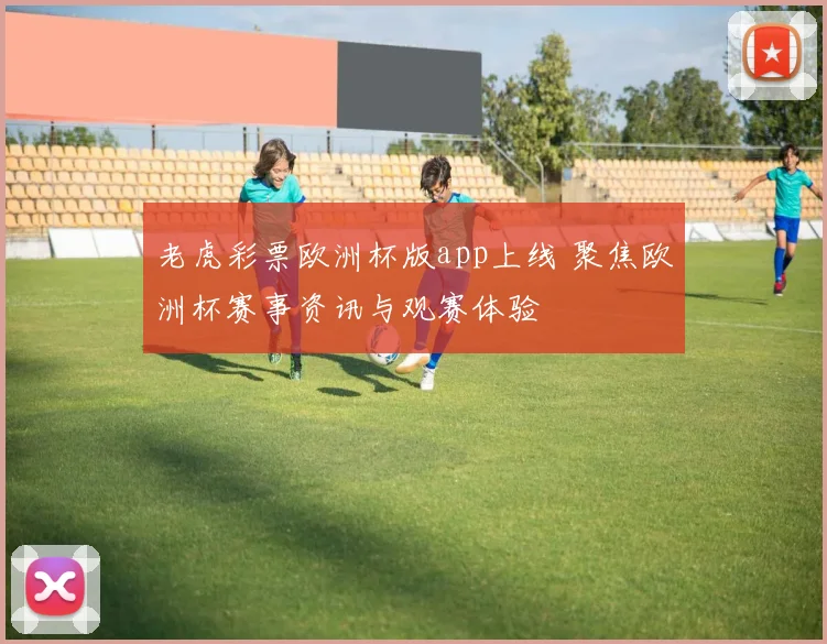 老虎彩票欧洲杯版app上线 聚焦欧洲杯赛事资讯与观赛体验
