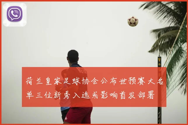 荷兰皇家足球协会公布世预赛大名单三位新秀入选或影响首发部署
